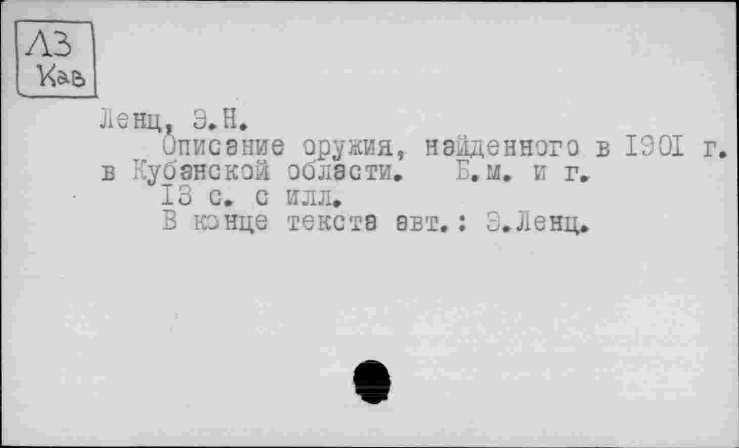 ﻿A3
—
Ленц, Э.Н.
Описание оружия, найденного в 1901 г.
в Кубанской области. Б, м. и г,
13 с. с илл,
В конце текста авт.: Э.Ленц.